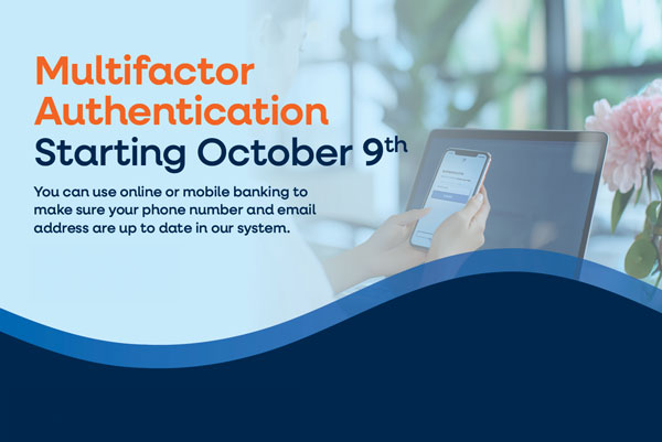 MULTIFACTOR AUTHENTICATION, STARTING OCTOBER 9TH You can use online or mobile banking to make sure your phone number and email address are up to date in our system.