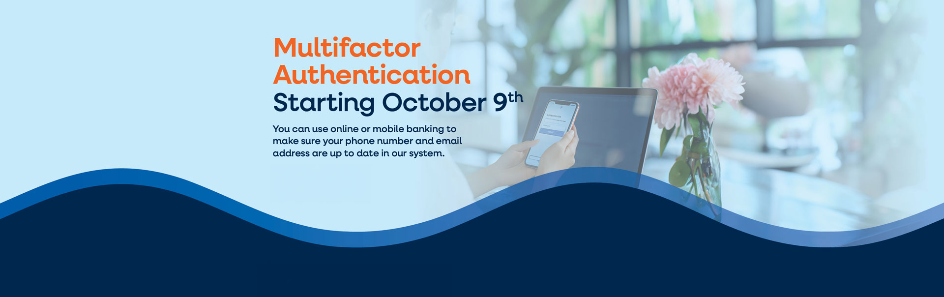 MULTIFACTOR AUTHENTICATION, STARTING OCTOBER 9TH You can use online or mobile banking to make sure your phone number and email address are up to date in our system.